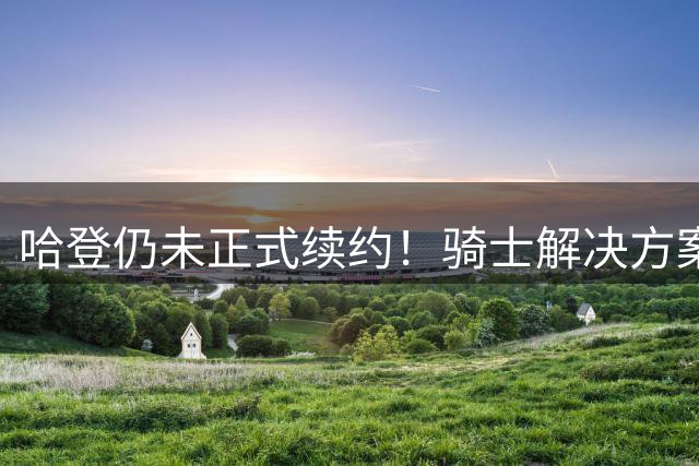 哈登仍未正式续约！骑士解决方案二选一：大胡子可能还得小幅降薪